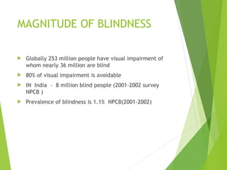 MAGNITUDE OF BLINDNESS
 Globally 253 million people have visual impairment of
whom nearly 36 million are blind
 80% of visual impairment is avoidable
 IN India - 8 million blind people (2001-2002 survey
NPCB )
 Prevalence of blindness is 1.1% NPCB(2001-2002)
 