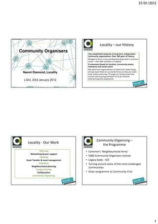 27/01/2012




                                                       Locality – our History
Community Organisers
                                           Two established networks of long term, independent
                                           community organisations. Over 100 years of history.
                                           Merged to form a new membership body with a common
                                           cause – over 400 members in England
                                           A movement based on localism, community assets,
                                           enterprise and social action
                                           We want local organisations to meet local needs today,
 Naomi Diamond, Locality                   and we want them to survive & thrive so they can meet
                                           local needs tomorrow. Through our network we help
                                           current and aspiring members to to be resilient,
                                           enterprising and cooperative.
  LGIU, 23rd January 2012




                                                    Community Organising –
    Locality - Our Work
                                                       the Programme
                Start-ups              • Cameron’s ‘Neighbourhood Army’
       Networking & peer support
                Lobbying
                                       • 5000 Community Organisers trained
   Asset Transfer & asset management   • Legacy body - ICO
                Enterprise             • Turning around some of the most challenged
        Neighbourhood planning
                                         communities
             Energy, housing
              Collaboration            • Sister programme to Community First
          Community Organising




                                                                                                             1
 