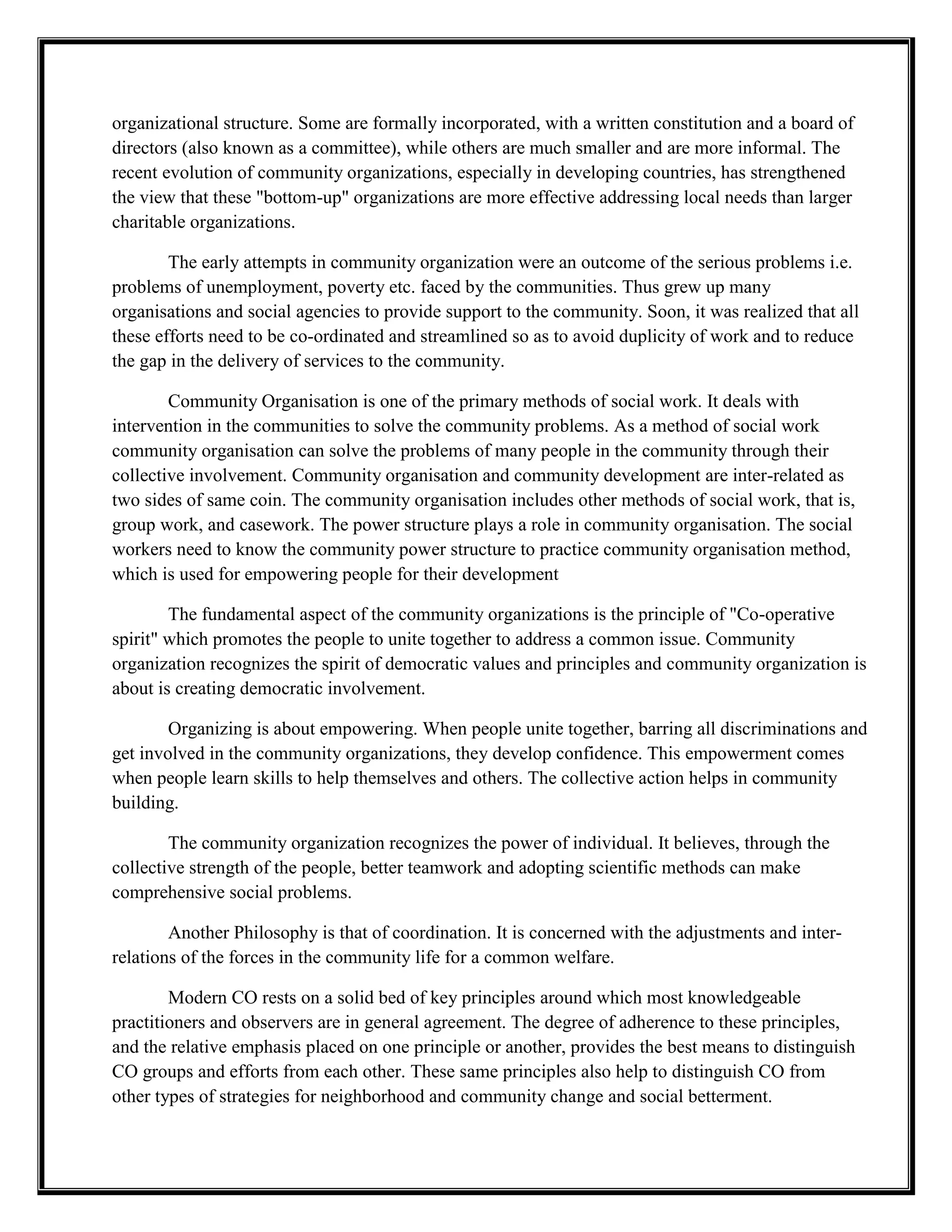 organizational structure. Some are formally incorporated, with a written constitution and a board of
directors (also known as a committee), while others are much smaller and are more informal. The
recent evolution of community organizations, especially in developing countries, has strengthened
the view that these "bottom-up" organizations are more effective addressing local needs than larger
charitable organizations.
The early attempts in community organization were an outcome of the serious problems i.e.
problems of unemployment, poverty etc. faced by the communities. Thus grew up many
organisations and social agencies to provide support to the community. Soon, it was realized that all
these efforts need to be co-ordinated and streamlined so as to avoid duplicity of work and to reduce
the gap in the delivery of services to the community.
Community Organisation is one of the primary methods of social work. It deals with
intervention in the communities to solve the community problems. As a method of social work
community organisation can solve the problems of many people in the community through their
collective involvement. Community organisation and community development are inter-related as
two sides of same coin. The community organisation includes other methods of social work, that is,
group work, and casework. The power structure plays a role in community organisation. The social
workers need to know the community power structure to practice community organisation method,
which is used for empowering people for their development
The fundamental aspect of the community organizations is the principle of "Co-operative
spirit" which promotes the people to unite together to address a common issue. Community
organization recognizes the spirit of democratic values and principles and community organization is
about is creating democratic involvement.
Organizing is about empowering. When people unite together, barring all discriminations and
get involved in the community organizations, they develop confidence. This empowerment comes
when people learn skills to help themselves and others. The collective action helps in community
building.
The community organization recognizes the power of individual. It believes, through the
collective strength of the people, better teamwork and adopting scientific methods can make
comprehensive social problems.
Another Philosophy is that of coordination. It is concerned with the adjustments and inter-
relations of the forces in the community life for a common welfare.
Modern CO rests on a solid bed of key principles around which most knowledgeable
practitioners and observers are in general agreement. The degree of adherence to these principles,
and the relative emphasis placed on one principle or another, provides the best means to distinguish
CO groups and efforts from each other. These same principles also help to distinguish CO from
other types of strategies for neighborhood and community change and social betterment.
 