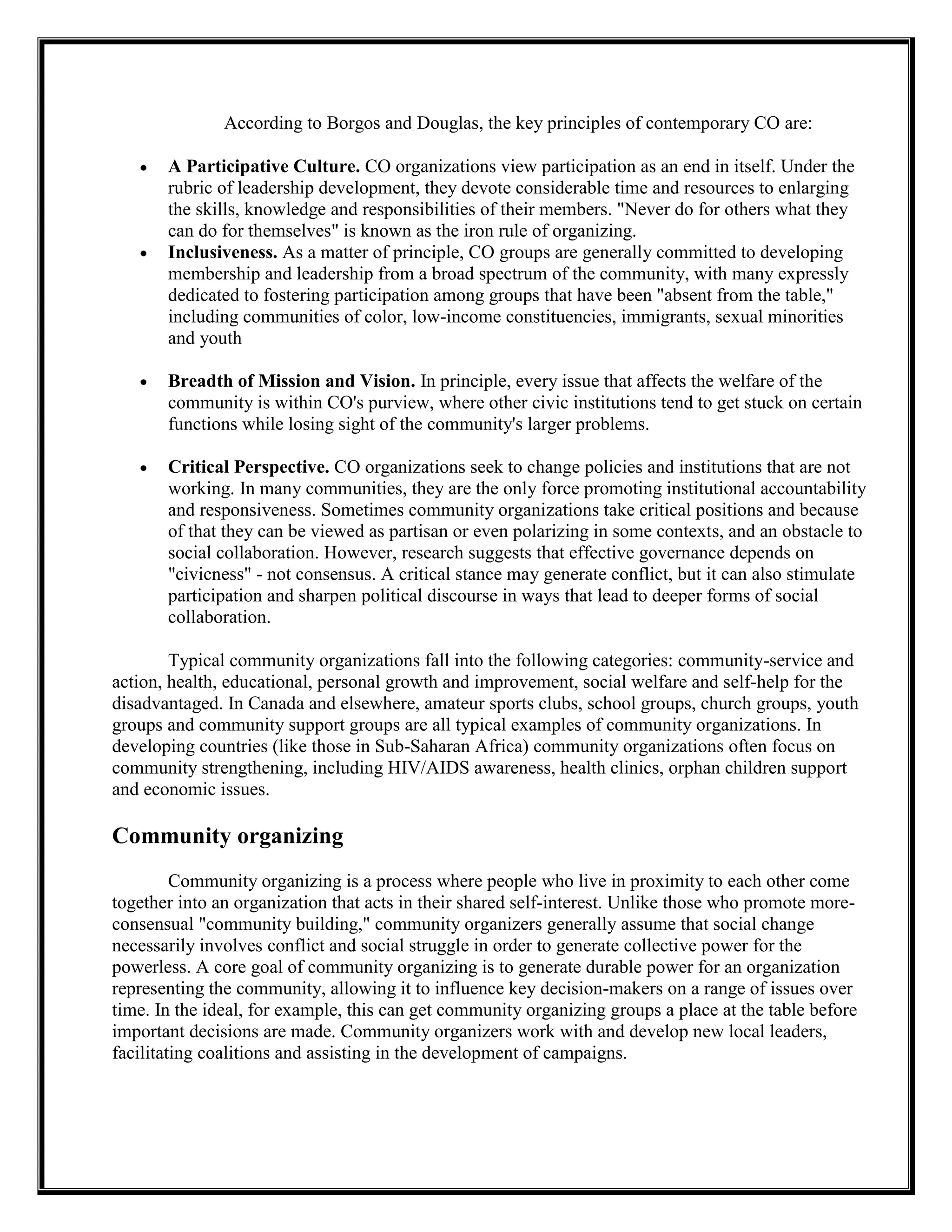 According to Borgos and Douglas, the key principles of contemporary CO are:
A Participative Culture. CO organizations view participation as an end in itself. Under the
rubric of leadership development, they devote considerable time and resources to enlarging
the skills, knowledge and responsibilities of their members. "Never do for others what they
can do for themselves" is known as the iron rule of organizing.
Inclusiveness. As a matter of principle, CO groups are generally committed to developing
membership and leadership from a broad spectrum of the community, with many expressly
dedicated to fostering participation among groups that have been "absent from the table,"
including communities of color, low-income constituencies, immigrants, sexual minorities
and youth
Breadth of Mission and Vision. In principle, every issue that affects the welfare of the
community is within CO's purview, where other civic institutions tend to get stuck on certain
functions while losing sight of the community's larger problems.
Critical Perspective. CO organizations seek to change policies and institutions that are not
working. In many communities, they are the only force promoting institutional accountability
and responsiveness. Sometimes community organizations take critical positions and because
of that they can be viewed as partisan or even polarizing in some contexts, and an obstacle to
social collaboration. However, research suggests that effective governance depends on
"civicness" - not consensus. A critical stance may generate conflict, but it can also stimulate
participation and sharpen political discourse in ways that lead to deeper forms of social
collaboration.
Typical community organizations fall into the following categories: community-service and
action, health, educational, personal growth and improvement, social welfare and self-help for the
disadvantaged. In Canada and elsewhere, amateur sports clubs, school groups, church groups, youth
groups and community support groups are all typical examples of community organizations. In
developing countries (like those in Sub-Saharan Africa) community organizations often focus on
community strengthening, including HIV/AIDS awareness, health clinics, orphan children support
and economic issues.
Community organizing
Community organizing is a process where people who live in proximity to each other come
together into an organization that acts in their shared self-interest. Unlike those who promote more-
consensual "community building," community organizers generally assume that social change
necessarily involves conflict and social struggle in order to generate collective power for the
powerless. A core goal of community organizing is to generate durable power for an organization
representing the community, allowing it to influence key decision-makers on a range of issues over
time. In the ideal, for example, this can get community organizing groups a place at the table before
important decisions are made. Community organizers work with and develop new local leaders,
facilitating coalitions and assisting in the development of campaigns.
 
