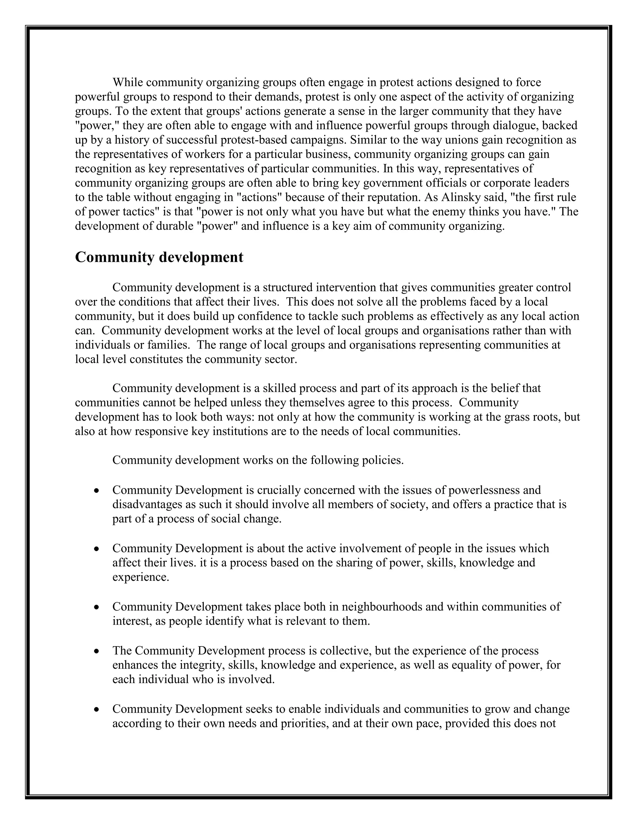 While community organizing groups often engage in protest actions designed to force
powerful groups to respond to their demands, protest is only one aspect of the activity of organizing
groups. To the extent that groups' actions generate a sense in the larger community that they have
"power," they are often able to engage with and influence powerful groups through dialogue, backed
up by a history of successful protest-based campaigns. Similar to the way unions gain recognition as
the representatives of workers for a particular business, community organizing groups can gain
recognition as key representatives of particular communities. In this way, representatives of
community organizing groups are often able to bring key government officials or corporate leaders
to the table without engaging in "actions" because of their reputation. As Alinsky said, "the first rule
of power tactics" is that "power is not only what you have but what the enemy thinks you have." The
development of durable "power" and influence is a key aim of community organizing.
Community development
Community development is a structured intervention that gives communities greater control
over the conditions that affect their lives. This does not solve all the problems faced by a local
community, but it does build up confidence to tackle such problems as effectively as any local action
can. Community development works at the level of local groups and organisations rather than with
individuals or families. The range of local groups and organisations representing communities at
local level constitutes the community sector.
Community development is a skilled process and part of its approach is the belief that
communities cannot be helped unless they themselves agree to this process. Community
development has to look both ways: not only at how the community is working at the grass roots, but
also at how responsive key institutions are to the needs of local communities.
Community development works on the following policies.
Community Development is crucially concerned with the issues of powerlessness and
disadvantages as such it should involve all members of society, and offers a practice that is
part of a process of social change.
Community Development is about the active involvement of people in the issues which
affect their lives. it is a process based on the sharing of power, skills, knowledge and
experience.
Community Development takes place both in neighbourhoods and within communities of
interest, as people identify what is relevant to them.
The Community Development process is collective, but the experience of the process
enhances the integrity, skills, knowledge and experience, as well as equality of power, for
each individual who is involved.
Community Development seeks to enable individuals and communities to grow and change
according to their own needs and priorities, and at their own pace, provided this does not
 