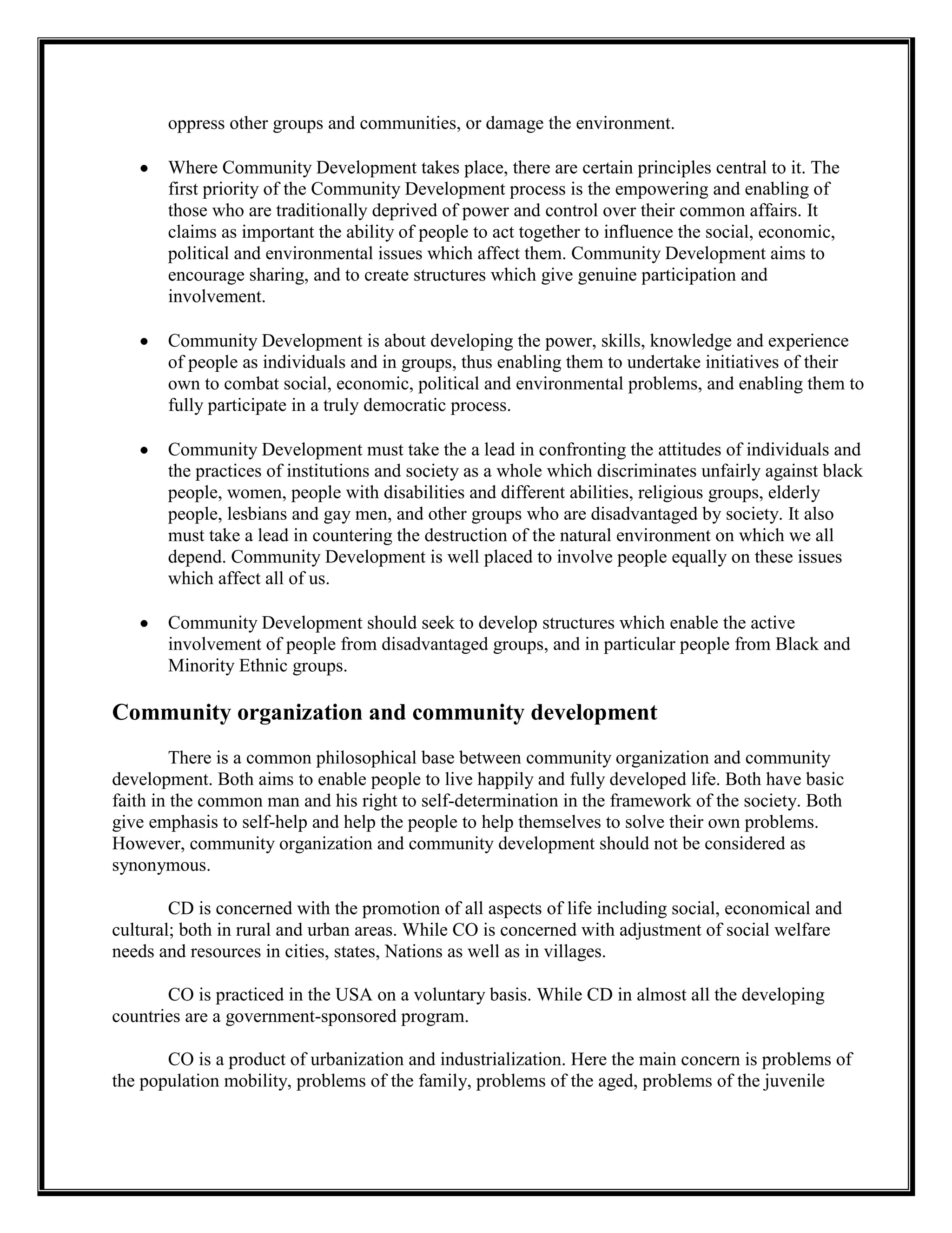 oppress other groups and communities, or damage the environment.
Where Community Development takes place, there are certain principles central to it. The
first priority of the Community Development process is the empowering and enabling of
those who are traditionally deprived of power and control over their common affairs. It
claims as important the ability of people to act together to influence the social, economic,
political and environmental issues which affect them. Community Development aims to
encourage sharing, and to create structures which give genuine participation and
involvement.
Community Development is about developing the power, skills, knowledge and experience
of people as individuals and in groups, thus enabling them to undertake initiatives of their
own to combat social, economic, political and environmental problems, and enabling them to
fully participate in a truly democratic process.
Community Development must take the a lead in confronting the attitudes of individuals and
the practices of institutions and society as a whole which discriminates unfairly against black
people, women, people with disabilities and different abilities, religious groups, elderly
people, lesbians and gay men, and other groups who are disadvantaged by society. It also
must take a lead in countering the destruction of the natural environment on which we all
depend. Community Development is well placed to involve people equally on these issues
which affect all of us.
Community Development should seek to develop structures which enable the active
involvement of people from disadvantaged groups, and in particular people from Black and
Minority Ethnic groups.
Community organization and community development
There is a common philosophical base between community organization and community
development. Both aims to enable people to live happily and fully developed life. Both have basic
faith in the common man and his right to self-determination in the framework of the society. Both
give emphasis to self-help and help the people to help themselves to solve their own problems.
However, community organization and community development should not be considered as
synonymous.
CD is concerned with the promotion of all aspects of life including social, economical and
cultural; both in rural and urban areas. While CO is concerned with adjustment of social welfare
needs and resources in cities, states, Nations as well as in villages.
CO is practiced in the USA on a voluntary basis. While CD in almost all the developing
countries are a government-sponsored program.
CO is a product of urbanization and industrialization. Here the main concern is problems of
the population mobility, problems of the family, problems of the aged, problems of the juvenile
 
