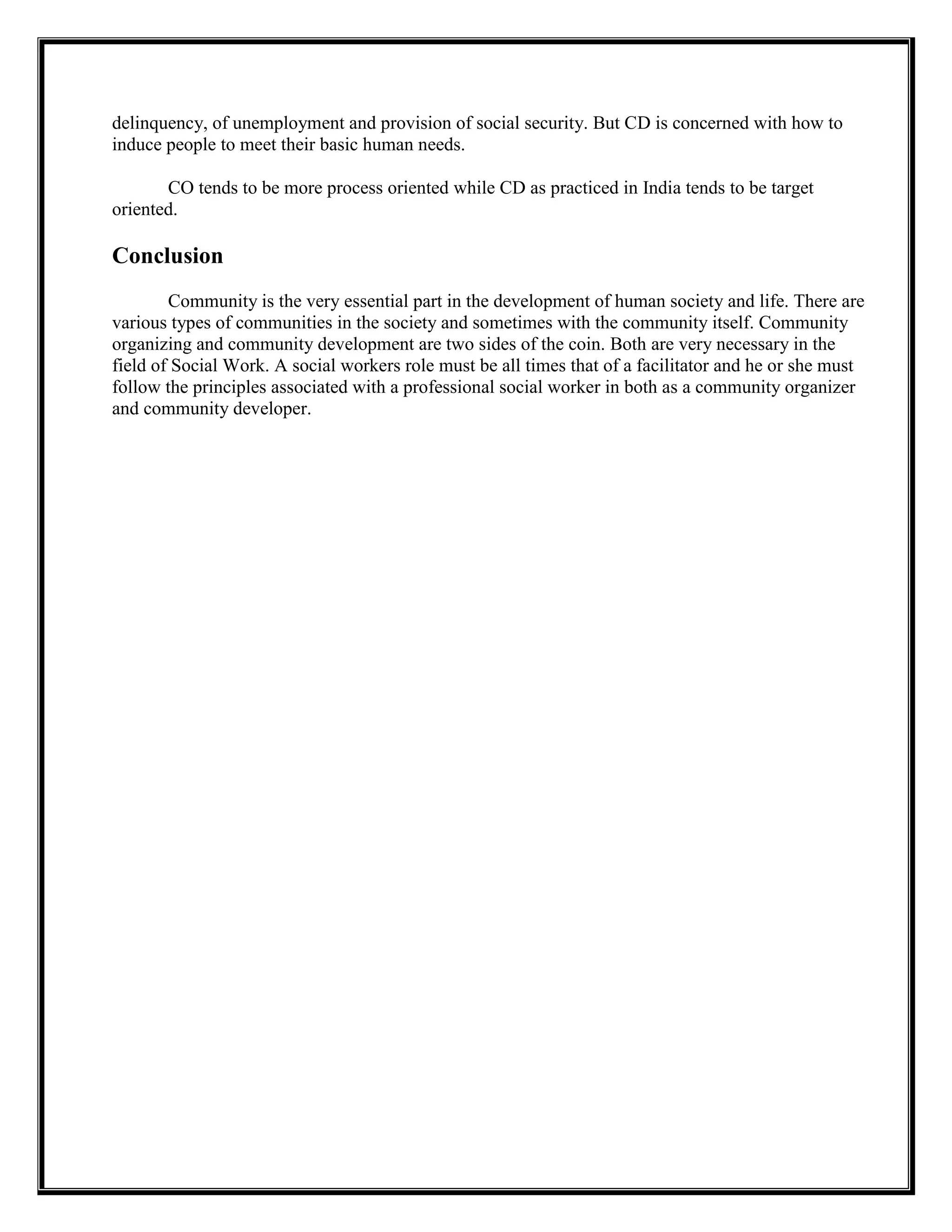 delinquency, of unemployment and provision of social security. But CD is concerned with how to
induce people to meet their basic human needs.
CO tends to be more process oriented while CD as practiced in India tends to be target
oriented.
Conclusion
Community is the very essential part in the development of human society and life. There are
various types of communities in the society and sometimes with the community itself. Community
organizing and community development are two sides of the coin. Both are very necessary in the
field of Social Work. A social workers role must be all times that of a facilitator and he or she must
follow the principles associated with a professional social worker in both as a community organizer
and community developer.
 