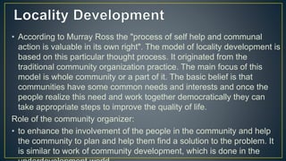 • According to Murray Ross the "process of self help and communal
action is valuable in its own right". The model of locality development is
based on this particular thought process. It originated from the
traditional community organization practice. The main focus of this
model is whole community or a part of it. The basic belief is that
communities have some common needs and interests and once the
people realize this need and work together democratically they can
take appropriate steps to improve the quality of life.
Role of the community organizer:
• to enhance the involvement of the people in the community and help
the community to plan and help them find a solution to the problem. It
is similar to work of community development, which is done in the
 