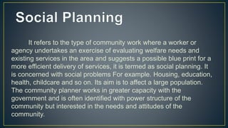 It refers to the type of community work where a worker or
agency undertakes an exercise of evaluating welfare needs and
existing services in the area and suggests a possible blue print for a
more efficient delivery of services, it is termed as social planning. It
is concerned with social problems For example. Housing, education,
health, childcare and so on. Its aim is to affect a large population.
The community planner works in greater capacity with the
government and is often identified with power structure of the
community but interested in the needs and attitudes of the
community.
 