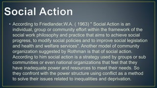 • According to Friedlander,W.A. ( 1963) " Social Action is an
individual, group or community effort within the framework of the
social work philosophy and practice that aims to achieve social
progress, to modify social policies and to improve social legislation
and health and welfare services". Another model of community
organization suggested by Rothman is that of social action.
According to him social action is a strategy used by groups or sub
communities or even national organizations that feel that they
have inadequate power and resources to meet their needs. So
they confront with the power structure using conflict as a method
to solve their issues related to inequalities and deprivation.
 
