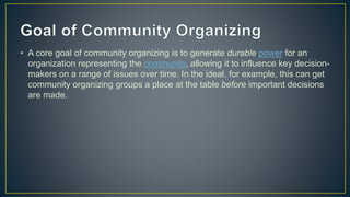 • A core goal of community organizing is to generate durable power for an
organization representing the community, allowing it to influence key decision-
makers on a range of issues over time. In the ideal, for example, this can get
community organizing groups a place at the table before important decisions
are made.
 