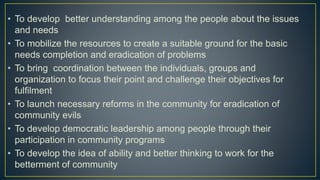 • To develop better understanding among the people about the issues
and needs
• To mobilize the resources to create a suitable ground for the basic
needs completion and eradication of problems
• To bring coordination between the individuals, groups and
organization to focus their point and challenge their objectives for
fulfilment
• To launch necessary reforms in the community for eradication of
community evils
• To develop democratic leadership among people through their
participation in community programs
• To develop the idea of ability and better thinking to work for the
betterment of community
 