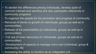 • To abolish the differences among individuals, develop spirit of
common interest and sacrifice and also participate collectively in
community programs
• To organize the people for the promotion and progress of community
• Removal of blocks to growth (in individuals, groups as well as in
communities)
• Release of full potentialities (in individuals, groups as well as in
communities)
• Full use of inner resources (in individuals, groups as well as in
communities)
• Development of capacity to manage one’s own (individual, group &
community) life
• Increasing the ability to function as an integrated unit
 