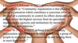 • Eduard C. Lindeman in 19211 defined community
organisation as “Community organisation is that phase of
social organisation which constitutes a conscious effort on
the part of a community to control its affairs democratically
and to secure the highest services from its specialists,
organisations, agencies and institutions by means of
recognised inter relations.”
• Walter W. Pettit in 19252 defined it as “Community
organisation is perhaps best defined as assisting a group of
people to recognise their common needs and helping them
to meet these needs.”
 