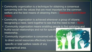 • Community organization is a technique for obtaining a consensus
concerning both the values that are most important for the common
welfare and the best means of obtaining them – Sanderson and Polson
(1939).
• Community organization is achieved whenever a group of citizens
recognizing a need, band together to see that the need is met – Kurtz
• Community organization means enabling people to find satisfying and
fruitful social relationships and not for specific and preconceived forms of
relationship.
• Community organization is concerned with efforts
to direct social resources effectively towards the
specific or total welfare needs of any
geographical area.
 