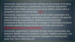 • Community organization has been defined as the process of bringing
about and maintaining a progressively more effective adjustment
between social welfare resources and social welfare needs within a
geographic area or functional field.-Neil
• Community organization is described as the orderly application of a
relevant body of knowledge, employing practice–wisdom and learned
behavior through characteristic, distinctive and describable
procedures to help the community to engage in a desirable procedure
to achieve planned change towards community improvement –
National Association of Social Workers.
• Community organizing is “a process through which communities are
helped to identify common problems or goals, mobilize resources, and
in other ways develop and implement strategies for reaching their
goals they have collectively set.”
 