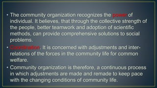 • The community organization recognizes the power of
individual. It believes, that through the collective strength of
the people, better teamwork and adoption of scientific
methods, can provide comprehensive solutions to social
problems.
• Coordination. It is concerned with adjustments and inter-
relations of the forces in the community life for common
welfare.
• Community organization is therefore, a continuous process
in which adjustments are made and remade to keep pace
with the changing conditions of community life.
 