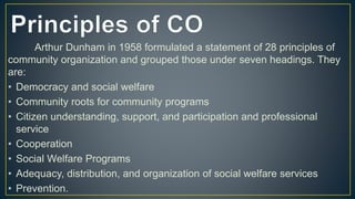 Arthur Dunham in 1958 formulated a statement of 28 principles of
community organization and grouped those under seven headings. They
are:
• Democracy and social welfare
• Community roots for community programs
• Citizen understanding, support, and participation and professional
service
• Cooperation
• Social Welfare Programs
• Adequacy, distribution, and organization of social welfare services
• Prevention.
 