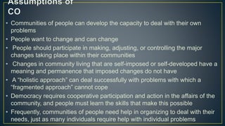 • Communities of people can develop the capacity to deal with their own
problems
• People want to change and can change
• People should participate in making, adjusting, or controlling the major
changes taking place within their communities
• Changes in community living that are self-imposed or self-developed have a
meaning and permanence that imposed changes do not have
• A “holistic approach” can deal successfully with problems with which a
“fragmented approach” cannot cope
• Democracy requires cooperative participation and action in the affairs of the
community, and people must learn the skills that make this possible
• Frequently, communities of people need help in organizing to deal with their
needs, just as many individuals require help with individual problems
 