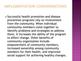  Successful health promotion and disease
prevention programs rely on involvement
from the community. When individual
community members come together to
identify problems and strategies to address
them, it increases the ability of the program
to affect change. Other benefits of
community organization include
empowerment of community members,
increased ownership among community
members for their health, and improved
social support for achieving healthy changes.
 