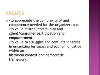  -to appreciate the complexity of and
competence needed for the organizer role.
-to value citizen, community and
client/consumer participation and
empowerment.
-to value to struggles and conflicts inherent
in organizing for social and economic justice
within an
historical context and democratic
framework.
 