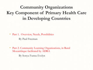 Community Organizations
Key Component of Primary Health Care
in Developing Countries
• Part 1. Overview, Needs, Possibilities
By Paul Freeman
• Part 2. Community Learning Organizations, in Rural
Mozambique facilitated by ADRA
By Sonya Funna Evelyn
 