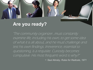 Are you ready?
"The community organizer...must constantly
examine life, including his own, to get some idea
of what it is all about, and he must challenge and
test his own findings. Irreverence, essential to
questioning, is a requisite. Curiosity becomes
compulsive. His most frequent word is why?"
                         - Saul Alinsky, Rules for Radicals, 1971
 