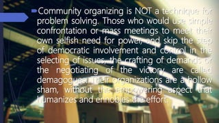 Community organizing is NOT a technique for
problem solving. Those who would use simple
confrontation or mass meetings to meet their
own selfish need for power, and skip the step
of democratic involvement and control in the
selecting of issues, the crafting of demands or
the negotiating of the victory are called
demagogues. Their organizations are a hollow
sham, without the empowering aspect that
humanizes and ennobles the effort.
 