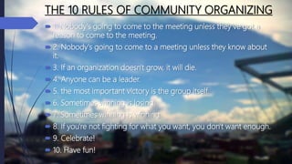 THE 10 RULES OF COMMUNITY ORGANIZING
 1. Nobody's going to come to the meeting unless they've got a
reason to come to the meeting.
 2. Nobody's going to come to a meeting unless they know about
it.
 3. If an organization doesn't grow, it will die.
 4. Anyone can be a leader.
 5. the most important victory is the group itself.
 6. Sometimes winning is losing.
 7. Sometimes winning is winning.
 8. If you're not fighting for what you want, you don't want enough.
 9. Celebrate!
 10. Have fun!
 