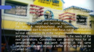 The purpose of community organizing is to bring people
together to find ways to not only enhance their own lives but
also ensure that the lives of future generations do not make
the same mistakes made by previous generations. Through
organizing, the next generations are groomed to take care
of the neighborhood and become responsible stewards of
the land. A neighbourhood and community working
together, can start to expand their focus out of individualistic
survival into making life in the neighborhood more sociable
and more interesting, taking into account the needs of the
next generations. Communities can develop ways for all
generations to live and work together in the same
neighbourhoods and develop a sense of culture that can be
carried on.
 
