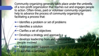 Community organizing generally takes place under the umbrella
of a non-profit organization that reaches out and engages people
to action. Often-times, paid or volunteer community organizers
help to advance the process of community organizing by
facilitating a process that:
• Identifies a problem or set of problems
• Identifies a solution
• Clarifies a set of objectives
• Develops a strategy and approach
• develops leadership from and relationships among the
people involved
• Mobilizes public support
• Launches a campaign
 