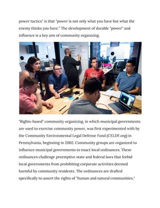 power tactics" is that "power is not only what you have but what the 
enemy thinks you have.” The development of durable "power" and 
influence is a key aim of community organizing. 
 
"Rights-based" community organizing, in which municipal governments 
are used to exercise community power, was first experimented with by 
the Community Environmental Legal Defense Fund (CELDF.org) in 
Pennsylvania, beginning in 2002. Community groups are organized to 
influence municipal governments to enact local ordinances. These 
ordinances challenge preemptive state and federal laws that forbid 
local governments from prohibiting corporate activities deemed 
harmful by community residents. The ordinances are drafted 
specifically to assert the rights of "human and natural communities," 
 