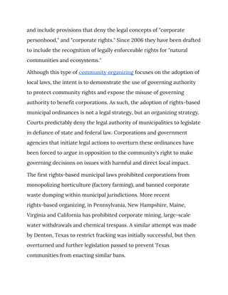 and include provisions that deny the legal concepts of "corporate 
personhood," and "corporate rights." Since 2006 they have been drafted 
to include the recognition of legally enforceable rights for "natural 
communities and ecosystems." 
Although this type of ​community organizing​ focuses on the adoption of 
local laws, the intent is to demonstrate the use of governing authority 
to protect community rights and expose the misuse of governing 
authority to benefit corporations. As such, the adoption of rights-based 
municipal ordinances is not a legal strategy, but an organizing strategy. 
Courts predictably deny the legal authority of municipalities to legislate 
in defiance of state and federal law. Corporations and government 
agencies that initiate legal actions to overturn these ordinances have 
been forced to argue in opposition to the community's right to make 
governing decisions on issues with harmful and direct local impact. 
The first rights-based municipal laws prohibited corporations from 
monopolizing horticulture (factory farming), and banned corporate 
waste dumping within municipal jurisdictions. More recent 
rights-based organizing, in Pennsylvania, New Hampshire, Maine, 
Virginia and California has prohibited corporate mining, large-scale 
water withdrawals and chemical trespass. A similar attempt was made 
by Denton, Texas to restrict fracking was initially successful, but then 
overturned and further legislation passed to prevent Texas 
communities from enacting similar bans. 
 