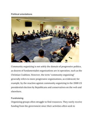 Political orientations
 
Community organizing is not solely the domain of progressive politics, 
as dozens of fundamentalist organizations are in operation, such as the 
Christian Coalition. However, the term "community organizing" 
generally refers to more progressive organizations, as evidenced, for 
example, by the reaction against community organizing in the 2008 US 
presidential election by Republicans and conservatives on the web and 
elsewhere. 
Fundraising
Organizing groups often struggle to find resources. They rarely receive 
funding from the government since their activities often seek to 
 