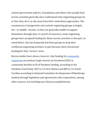 contest government policies. Foundations and others who usually fund 
service activities generally don't understand what organizing groups do 
or how they do it, or shy away from their contentious approaches. The 
constituency of progressive and centrist organizing groups is largely 
low- or middle- income, so they are generally unable to support 
themselves through dues. In search of resources, some organizing 
groups have accepted funding for direct service activities in the past. As 
noted below, this has frequently led these groups to drop their 
conflictual organizing activities, in part because these threatened 
funding for their "service" arms. 
Recent studies have shown, however, that funding for​ community 
organizing​ can produce large returns on investment ($512 in 
community benefits to $1 of Needmor funding, according to the 
Needmor Fund Study, $157 to 1 in New Mexico and $89 to 1 in North 
Carolina according to National Committee for Responsive Philanthropy 
studies) through legislation and agreements with corporations, among 
other sources, not including non-fiscal accomplishments. 
 