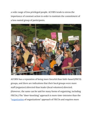 a wide range of less privileged people. ACORN tends to stress the 
importance of constant action in order to maintain the commitment of 
a less rooted group of participants. 
 
ACORN has a reputation of being more forceful than faith-based (FBCO) 
groups, and there are indications that their local groups were more 
staff (organizer) directed than leader (local volunteer) directed. 
(However, the same can be said for many forms of organizing, including 
FBCOs.) The "door-knocking" approach is more time-intensive than the 
"​organization​ of organizations" approach of FBCOs and requires more 
 