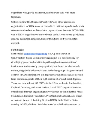organizers who, partly as a result, can be lower paid with more 
turnover. 
Unlike existing FBCO national "umbrella" and other grassroots 
organizations, ACORN maints a centralized national agenda, and exerts 
some centralized control over local organizations. Because ACORN USA 
was a 501(c)4 organization under the tax code, it was able to participate 
directly in election activities, but contributions to it were not tax 
exempt. 
Faith-based
Faith-based ​community organizing​ (FBCO), also known as 
Congregation-based Community Organizing, is a methodology for 
developing power and relationships throughout a community of 
institutions: today mostly congregations, but these can also include 
unions, neighborhood associations, and other groups. Progressive and 
centrist FBCO organizations join together around basic values derived 
from common aspects of their faith instead of around strict dogmas. 
There are now at least 180 FBCOs in the US as well as in South Africa, 
England, Germany, and other nations. Local FBCO organizations are 
often linked through organizing networks such as the Industrial Areas 
Foundation, Gamaliel Foundation, PICO National Network, and Direct 
Action and Research Training Center (DART). In the United States 
starting in 2001, the Bush Administration launched a department to 
 