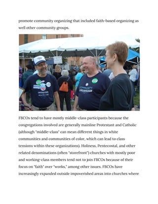 promote community organizing that included faith-based organizing as 
well other community groups. 
 
FBCOs tend to have mostly middle-class participants because the 
congregations involved are generally mainline Protestant and Catholic 
(although "middle-class" can mean different things in white 
communities and communities of color, which can lead to class 
tensions within these organizations). Holiness, Pentecostal, and other 
related denominations (often "storefront") churches with mostly poor 
and working-class members tend not to join FBCOs because of their 
focus on "faith" over "works," among other issues. FBCOs have 
increasingly expanded outside impoverished areas into churches where 
 