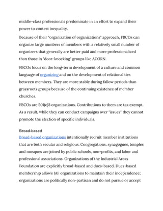 middle-class professionals predominate in an effort to expand their 
power to contest inequality. 
Because of their "organization of organizations" approach, FBCOs can 
organize large numbers of members with a relatively small number of 
organizers that generally are better paid and more professionalized 
than those in "door-knocking" groups like ACORN. 
FBCOs focus on the long-term development of a culture and common 
language of ​organizing ​and on the development of relational ties 
between members. They are more stable during fallow periods than 
grassroots groups because of the continuing existence of member 
churches. 
FBCOs are 501(c)3 organizations. Contributions to them are tax exempt. 
As a result, while they can conduct campaigns over "issues" they cannot 
promote the election of specific individuals. 
Broad-based
Broad-based organizations​ intentionally recruit member institutions 
that are both secular and religious. Congregations, synagogues, temples 
and mosques are joined by public schools, non-profits, and labor and 
professional associations. Organizations of the Industrial Areas 
Foundation are explicitly broad-based and dues-based. Dues-based 
membership allows IAF organizations to maintain their independence; 
organizations are politically non-partisan and do not pursue or accept 
 