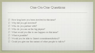 One-On-One Questions How long have you been involved in this issue? Why did you get involved? Who do you partner with? Who do you see as the big players?  What would you like to see happen on this issue? What is possible?  Would you be able to (insert commitment/action)? Could you give me the names of other people to talk to? 