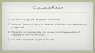 Organizing in Practice Split into 4 Groups, with one group of second years 5 minutes: Choose one person to take notes on flip chart, one to keep time, one to report out 20 minutes: Use organizing skills (one-on-ones, power mapping, stages of organizing) to create an action plan  one person will Report Out your Action Plan 