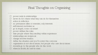 Final Thoughts on Organizing power rests in relationships never do for others what they can do for themselves action in reflection no permanent allies or enemies, only interests self-interest motivates us go in stupid, come out smart power defines the rules take people where they are/stay within experience relationships are reciprocal change involves tension define the situation and you’ll control the outcome organization is not about issues, but people who care about issues rewards go to the people who do the work when in doubt, do one-to-ones 