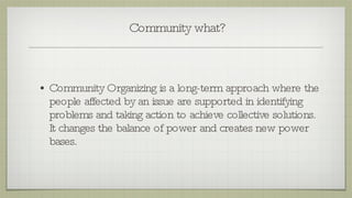 Community what? Community Organizing is a long-term approach where the people affected by an issue are supported in identifying problems and taking action to achieve collective solutions. It changes the balance of power and creates new power bases. 