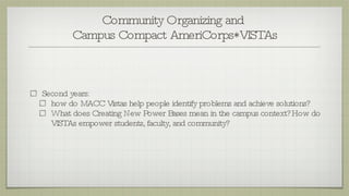 Community Organizing and  Campus Compact AmeriCorps*VISTAs Second years: how do MACC Vistas help people identify problems and achieve solutions?  What does Creating New Power Bases mean in the campus context? How do VISTAs empower students, faculty, and community? 