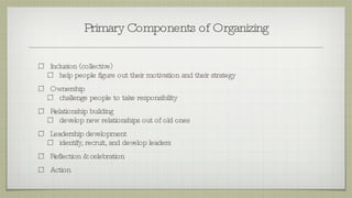 Primary Components of Organizing Inclusion (collective) help people figure out their motivation and their strategy Ownership  challenge people to take responsibility Relationship building develop new relationships out of old ones Leadership development identify, recruit, and develop leaders Reflection & celebration Action 