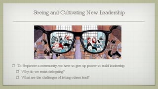 Seeing and Cultivating New Leadership To Empower a community, we have to give up power to build leadership Why do we resist delegating? What are the challenges of letting others lead? 