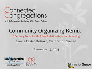 Community	
  Organizing	
  Remix	
  
21st	
  Century	
  Tools	
  for	
  Building	
  Relationships	
  and	
  Meaning	
  

Lianna	
  Levine	
  Reisner,	
  Partner	
  for	
  Change	
  
	
  
November	
  19,	
  2013	
  

 