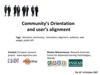Community’s Orientation  and user’s alignment Nicolas Maisonneuve , Research Associate  Centre for Advanced Learning Technologies,  INSEAD Context:  European research project  www.atgentive.com Tags:  Attention, community,  orientation, alignment, audience, web widget, public API The 22 nd  of October 2007 