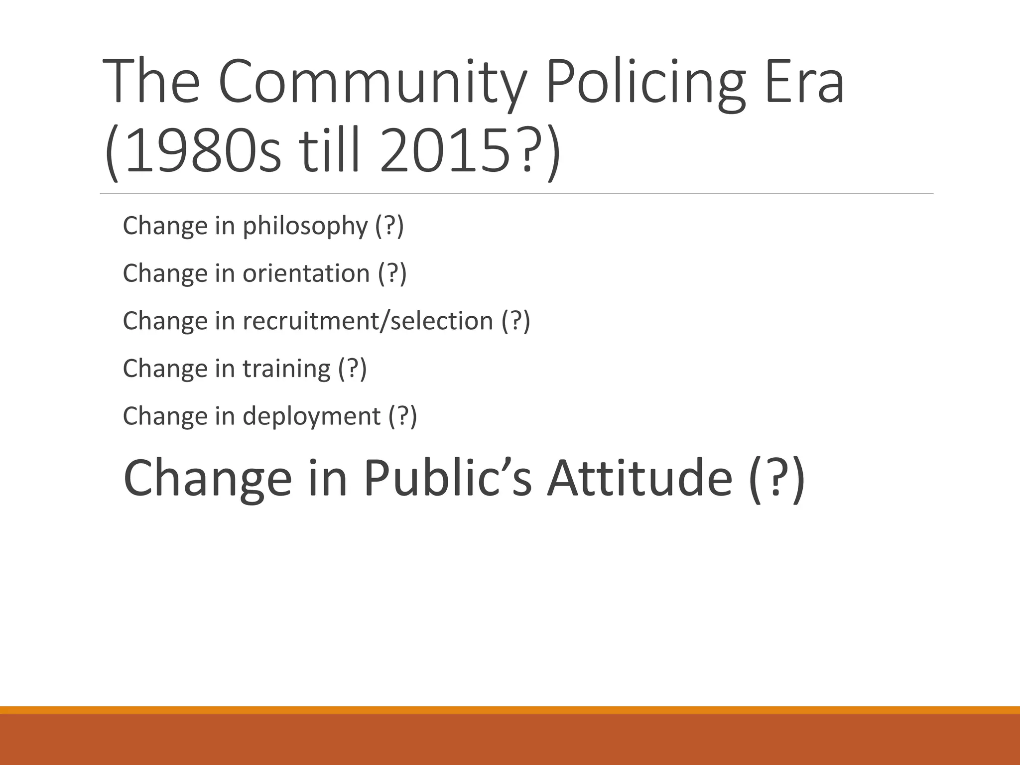 The Community Policing Era
(1980s till 2015?)
Change in philosophy (?)
Change in orientation (?)
Change in recruitment/selection (?)
Change in training (?)
Change in deployment (?)
Change in Public’s Attitude (?)
 