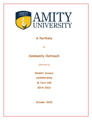 A Portfolio
On
Community Outreach
Submitted by
Shobhit Saxena
A2300914026
M.Tech CSE
2014-2016
October 2015
 