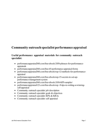 Job Performance Evaluation Form Page 1
Community outreachspecialist performanceappraisal
Useful performance appraisal materials for community outreach
specialist:
 performanceappraisal360.com/free-ebook-2456-phrases-for-performance-
appraisals
 performanceappraisal360.com/free-65-performance-appraisal-forms
 performanceappraisal360.com/free-ebook-top-12-methods-for-performance-
appraisal
 performanceappraisal360.com/free-ebook-top-15-secrets-to-set-up-
performance-management-system
 performanceappraisal360.com/free-ebook-2436-KPI-samples/
 performanceappraisal123.com/free-ebook-top -9-tips-to-writing-a-winning-
self-appraisal
 Community outreach specialist job description
 Community outreach specialist goals & objectives
 Community outreach specialist KPIs & KRAs
 Community outreach specialist self appraisal
 