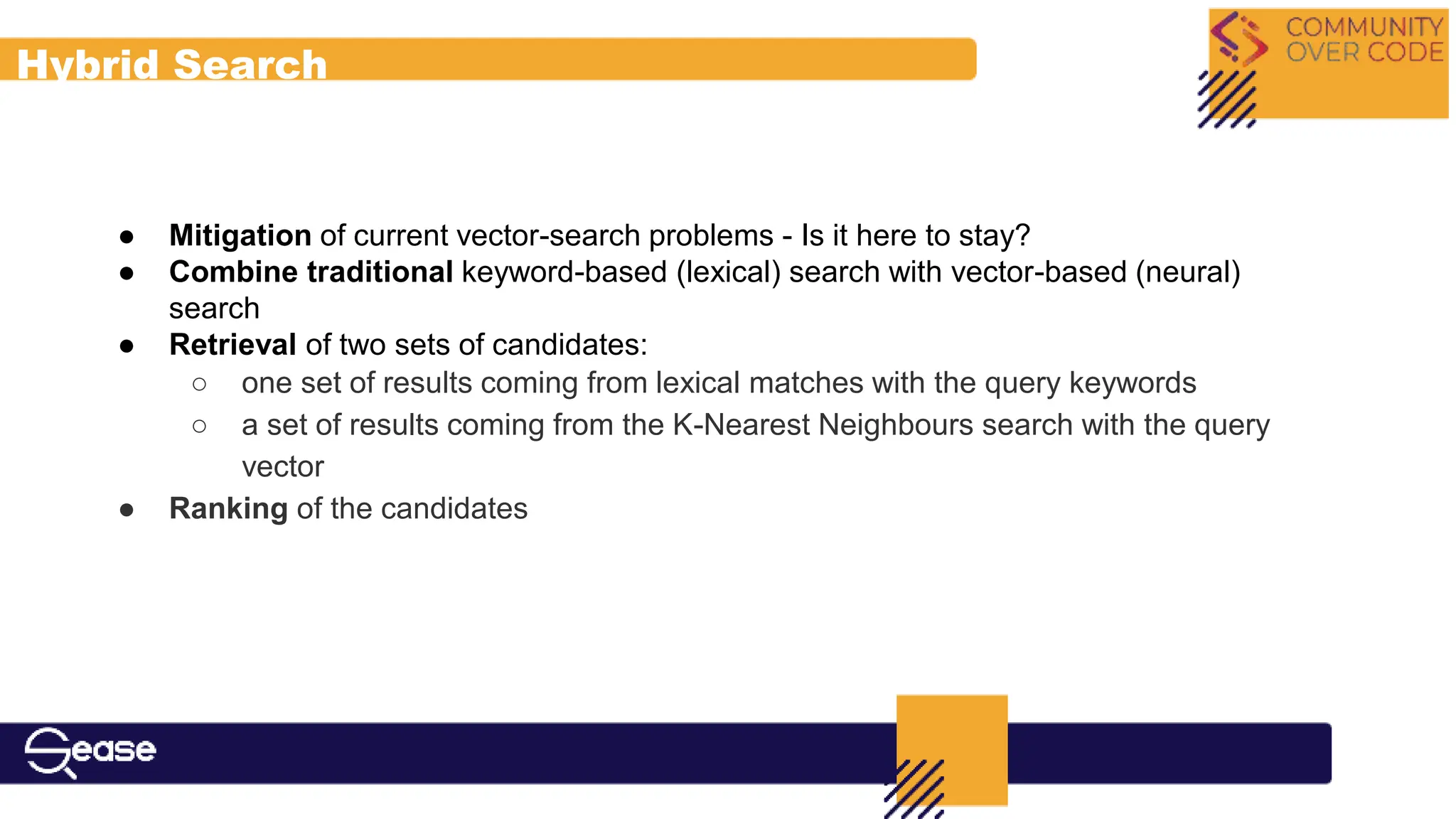 Hybrid Search
● Mitigation of current vector-search problems - Is it here to stay?
● Combine traditional keyword-based (lexical) search with vector-based (neural)
search
● Retrieval of two sets of candidates:
○ one set of results coming from lexical matches with the query keywords
○ a set of results coming from the K-Nearest Neighbours search with the query
vector
● Ranking of the candidates
 