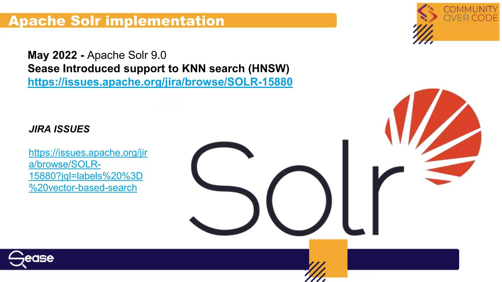 May 2022 - Apache Solr 9.0
Sease Introduced support to KNN search (HNSW)
https://issues.apache.org/jira/browse/SOLR-15880
JIRA ISSUES
https://issues.apache.org/jir
a/browse/SOLR-
15880?jql=labels%20%3D
%20vector-based-search
Apache Solr implementation
 