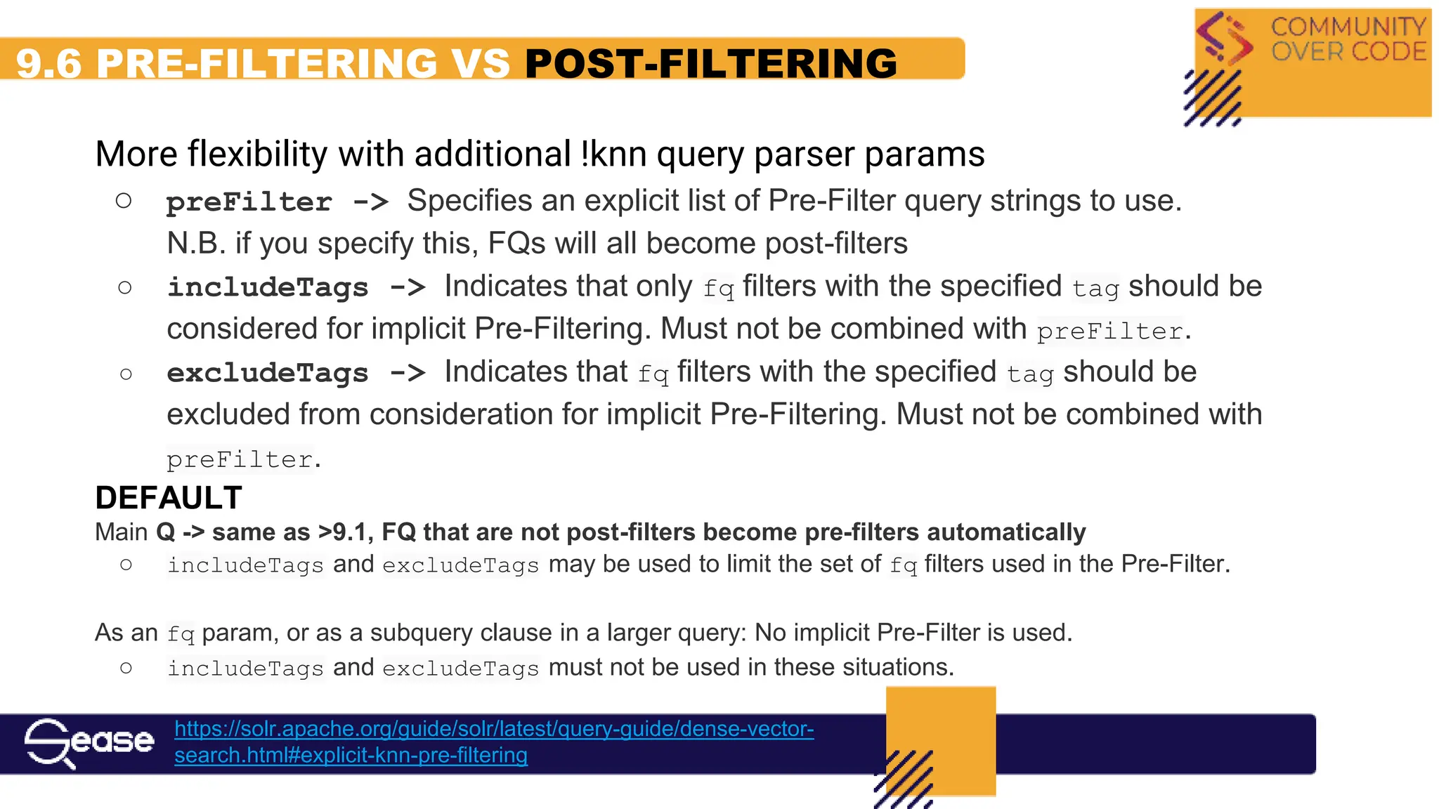 9.6 PRE-FILTERING VS POST-FILTERING
More flexibility with additional !knn query parser params
○ preFilter -> Specifies an explicit list of Pre-Filter query strings to use.
N.B. if you specify this, FQs will all become post-filters
○ includeTags -> Indicates that only fq filters with the specified tag should be
considered for implicit Pre-Filtering. Must not be combined with preFilter.
○ excludeTags -> Indicates that fq filters with the specified tag should be
excluded from consideration for implicit Pre-Filtering. Must not be combined with
preFilter.
DEFAULT
Main Q -> same as >9.1, FQ that are not post-filters become pre-filters automatically
○ includeTags and excludeTags may be used to limit the set of fq filters used in the Pre-Filter.
As an fq param, or as a subquery clause in a larger query: No implicit Pre-Filter is used.
○ includeTags and excludeTags must not be used in these situations.
https://solr.apache.org/guide/solr/latest/query-guide/dense-vector-
search.html#explicit-knn-pre-filtering
 